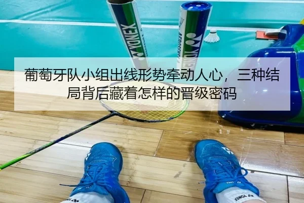 葡萄牙队小组出线形势牵动人心，三种结局背后藏着怎样的晋级密码